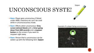  Koen: Player goes unconscious if blood
under 4000. Inventory etc can’t be used
while in unconsciousness mode.
 Koen: Effects when unconscious: Grey
screen (almost black) with a timer going
down from 600 seconds and a respawn
button on the screen if you want to
respawn right away.
 Koen: Person that is unconscious can be
woken up with the following item: Epipen
Epipen
Example of a player being unconsincous
 
