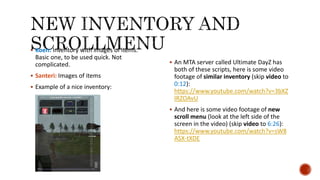  Koen: Inventory with images of items.
Basic one, to be used quick. Not
complicated.
 Santeri: Images of items
 Example of a nice inventory:
 An MTA server called Ultimate DayZ has
both of these scripts, here is some video
footage of similar inventory (skip video to
0:12):
https://www.youtube.com/watch?v=3bXZ
IRZOAvU
 And here is some video footage of new
scroll menu (look at the left side of the
screen in the video) (skip video to 6:26):
https://www.youtube.com/watch?v=sW8
ASX-tXDE
 