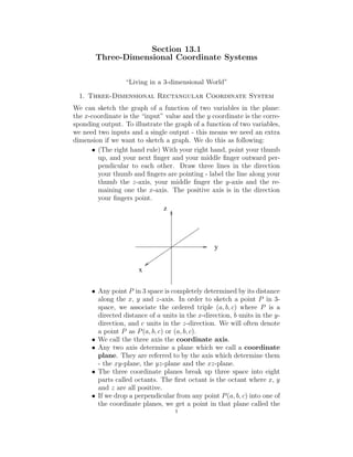 Section 13.1
Three-Dimensional Coordinate Systems
“Living in a 3-dimensional World”
1. Three-Dimensional Rectangular Coordinate System
We can sketch the graph of a function of two variables in the plane:
the x-coordinate is the “input” value and the y coordinate is the corre-
sponding output. To illustrate the graph of a function of two variables,
we need two inputs and a single output - this means we need an extra
dimension if we want to sketch a graph. We do this as following:
• (The right hand rule) With your right hand, point your thumb
up, and your next ﬁnger and your middle ﬁnger outward per-
pendicular to each other. Draw three lines in the direction
your thumb and ﬁngers are pointing - label the line along your
thumb the z-axis, your middle ﬁnger the y-axis and the re-
maining one the x-axis. The positive axis is in the direction
your ﬁngers point.
z
x
y
• Any point P in 3 space is completely determined by its distance
along the x, y and z-axis. In order to sketch a point P in 3-
space, we associate the ordered triple (a, b, c) where P is a
directed distance of a units in the x-direction, b units in the y-
direction, and c units in the z-direction. We will often denote
a point P as P(a, b, c) or (a, b, c).
• We call the three axis the coordinate axis.
• Any two axis determine a plane which we call a coordinate
plane. They are referred to by the axis which determine them
- the xy-plane, the yz-plane and the xz-plane.
• The three coordinate planes break up three space into eight
parts called octants. The ﬁrst octant is the octant where x, y
and z are all positive.
• If we drop a perpendicular from any point P(a, b, c) into one of
the coordinate planes, we get a point in that plane called the
1
 