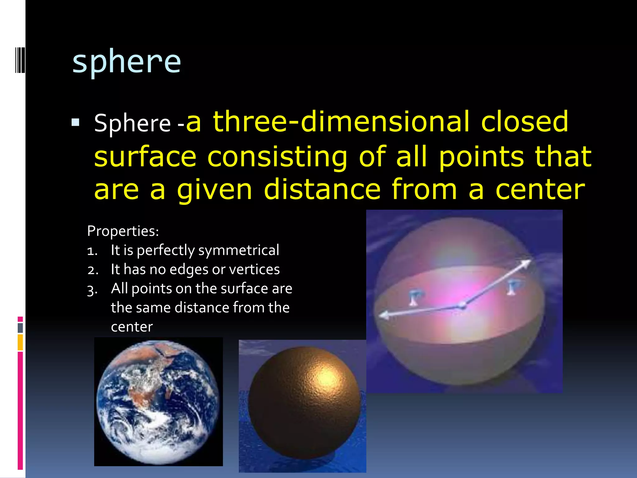 sphereSphere -a three-dimensional closed surface consisting of all points that are a given distance from a centerProperties:It is perfectly symmetricalIt has no edges or verticesAll points on the surface are the same distance from the center