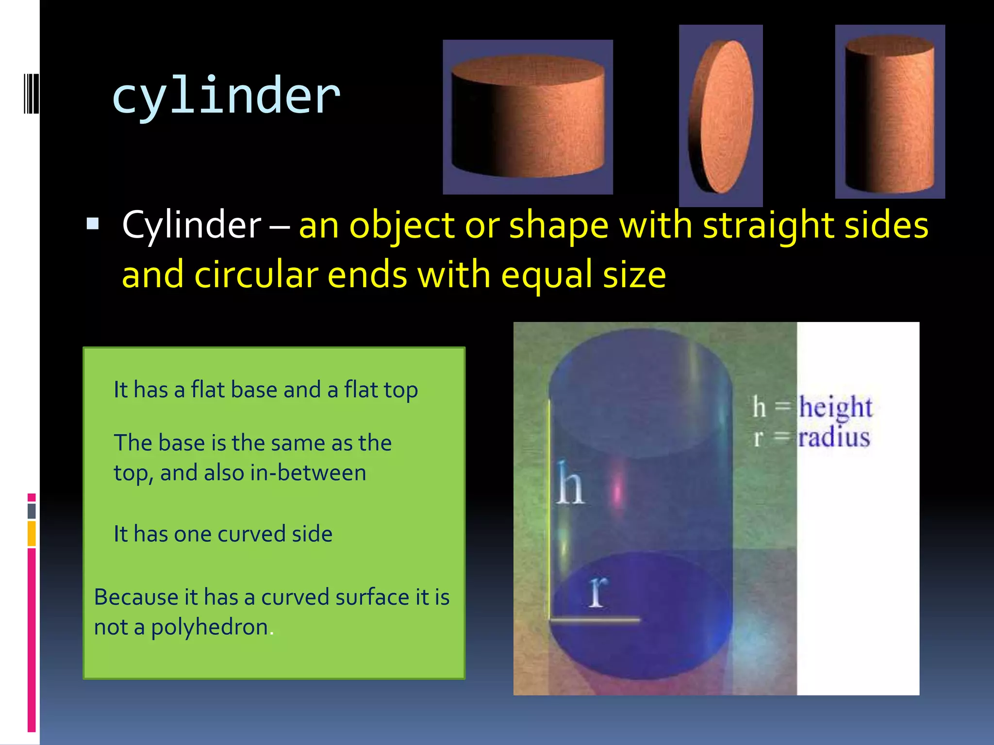 cylinderCylinder – an object or shape with straight sides and circular ends with equal size It has a flat base and a flat topThe base is the same as the top, and also in-betweenIt has one curved sideBecause it has a curved surface it is not a polyhedron.