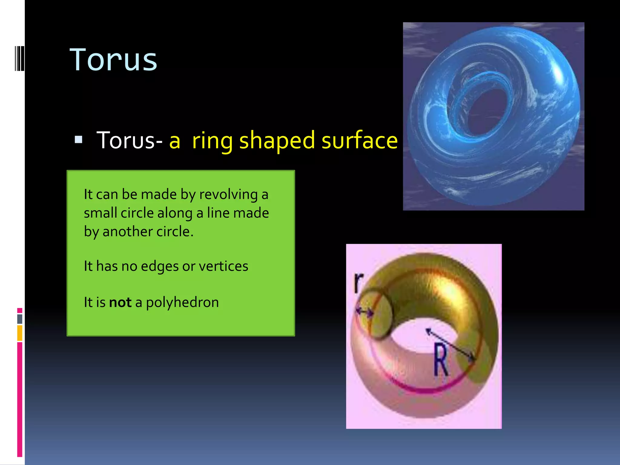 Torus Torus- a  ring shaped surfaceIt can be made by revolving a small circle along a line made by another circle.It has no edges or verticesIt is not a polyhedron