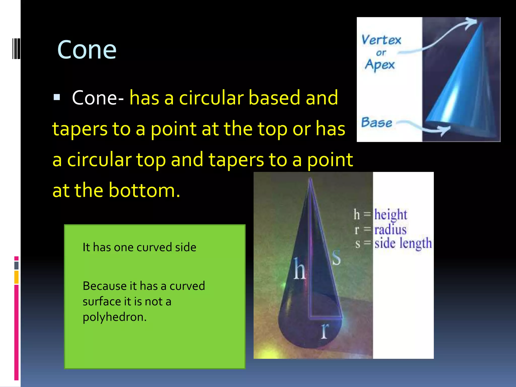 Cone Cone- has a circular based and tapers to a point at the top or has a circular top and tapers to a point at the bottom.It has a flat baseIt has one curved sideBecause it has a curved surface it is not a polyhedron.