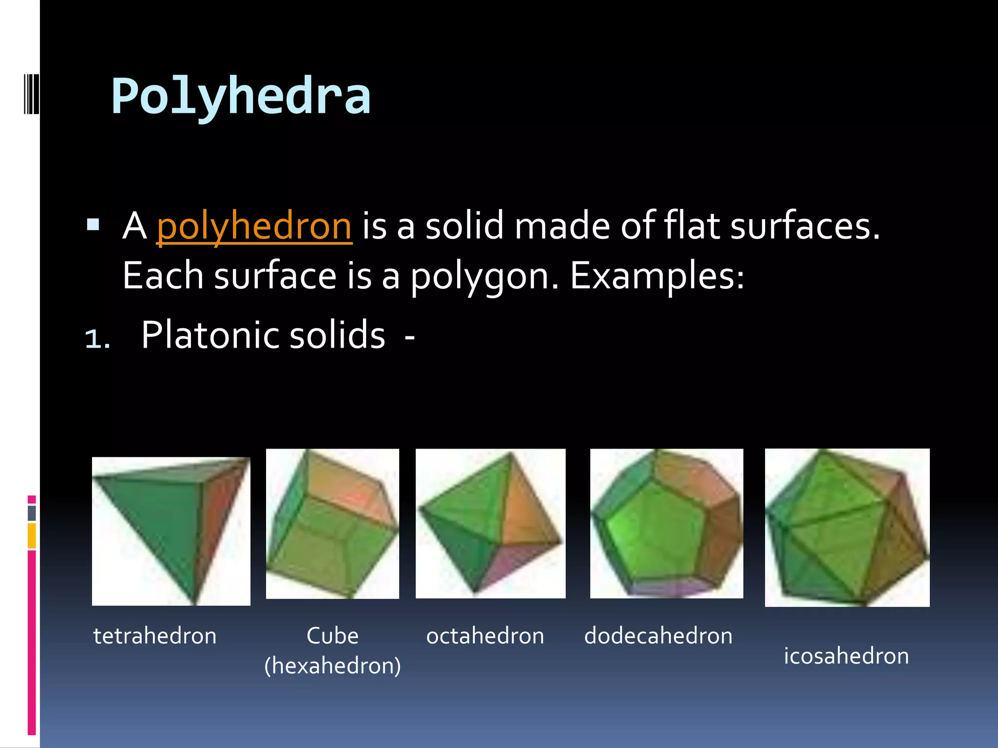 PolyhedraA polyhedron is a solid made of flat surfaces. Each surface is a polygon. Examples:Platonic solids  -tetrahedronCube (hexahedron)octahedrondodecahedronicosahedron