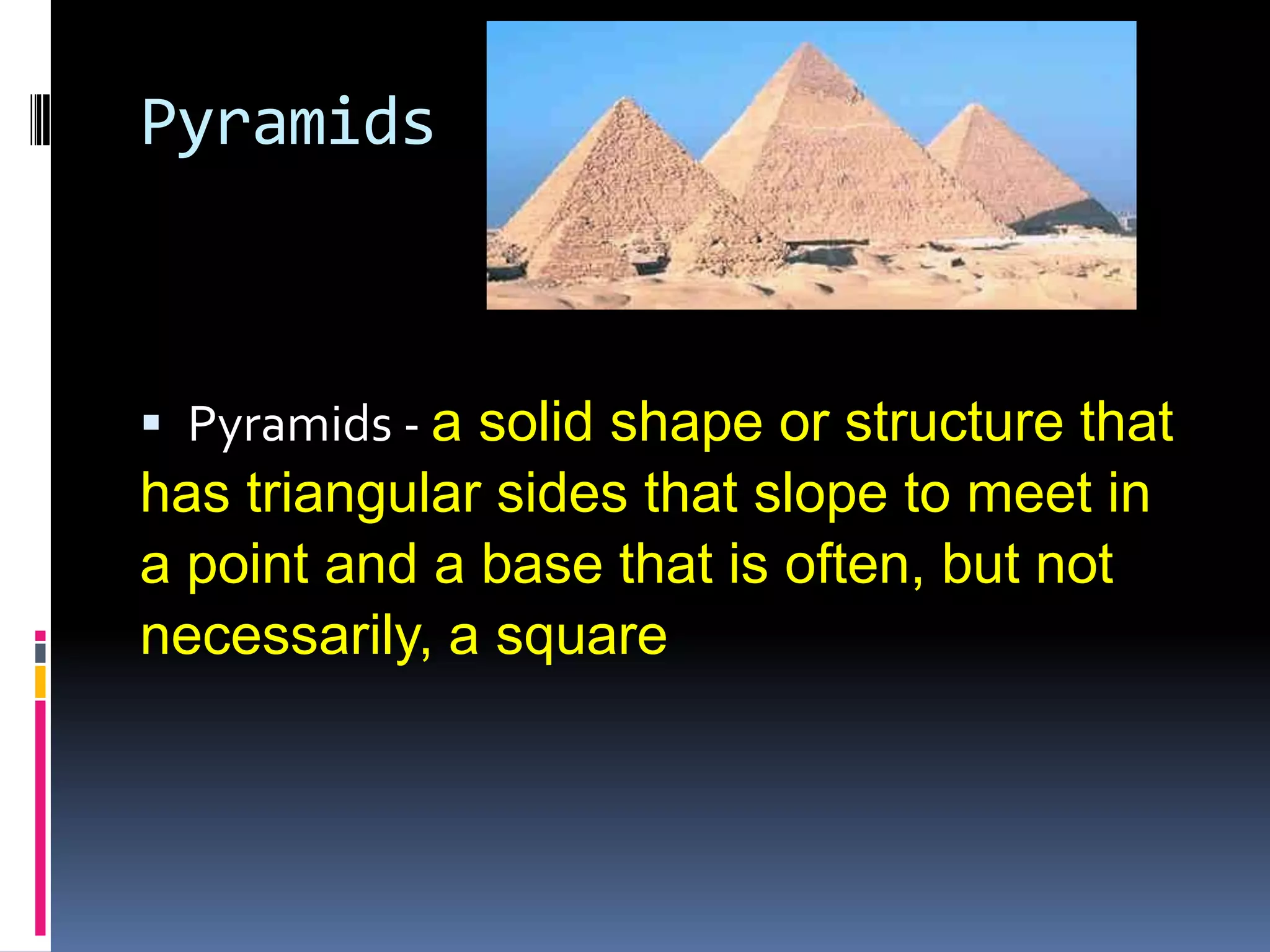 PyramidsPyramids - a solid shape or structure that has triangular sides that slope to meet in a point and a base that is often, but not necessarily, a square