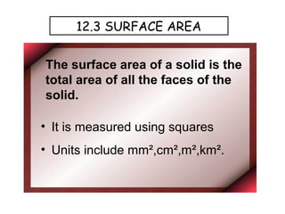12.3 SURFACE AREA


The surface area of a solid is the
total area of all the faces of the
solid.

• It is measured using squares
• Units include mm²,cm²,m²,km².
 