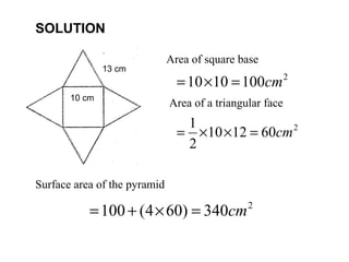 SOLUTION

                              Area of square base
               13 cm
                                = 10 × 10 = 100cm 2
       10 cm
                              Area of a triangular face
                                 1
                                = ×10 ×12 = 60cm 2
                                 2

Surface area of the pyramid

           = 100 + (4 × 60) = 340cm            2
 