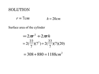 SOLUTION

      r = 7cm                  h = 20cm

Surface area of the cylinder

           = 2πr + 2πrh
                   2

               22 2       22
           = 2( )(7 ) + 2( )(7)(20)
               7          7

           = 308 + 880 = 1188cm 2
 
