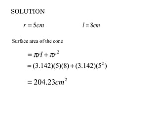 SOLUTION

     r = 5cm                   l = 8cm

Surface area of the cone

       = πrl + πr    2


       = (3.142)(5)(8) + (3.142)(52 )

       = 204.23cm          2
 