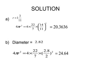 SOLUTION
           3
a)   r =1
          11
                            2
                     22 14 
       4πr 2 = 4 ×     × 
                     7  11 
                                = 20.3636


b) Diameter = 2.82

               22    2.8 2
     4πr = 4 ×
          2
                  ×(    ) = 24.64
               7      2
 