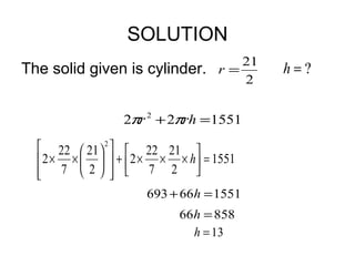 SOLUTION
                                     21
The solid given is cylinder.      r=      h=?
                                     2


                 2πr 2 + 2πrh = 1551

   22  21  2   22 21 
   2 × ×    +  2 × × × h = 1551
   7 2   7 2 
               
                     693 + 66h = 1551
                           66h = 858
                             h = 13
 