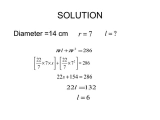 SOLUTION
Diameter =14 cm               r=7       l =?

                 πrl +πr 2 = 286
      22           22      
     7   × 7 × s  +  × 7 2  = 286
                  7        
                  22 s + 154 = 286
                       22l =132
                             l =6
 