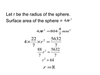 Let r be the radius of the sphere.
Surface area of the sphere =   4πr 2

                       4
                4π =804 mm 2
                  r 2

                       7
            22    5632
         4 × ×r =
               2

            7       7
                 88 2 5632
                    r =
                  7          7
                    r 2 = 64
                    r =8
 
