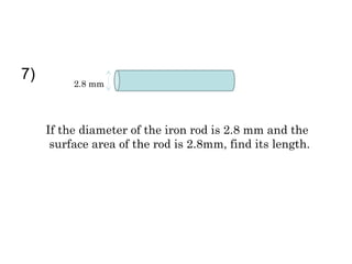 7)        2.8 mm




     If the diameter of the iron rod is 2.8 mm and the
      surface area of the rod is 2.8mm, find its length.
 