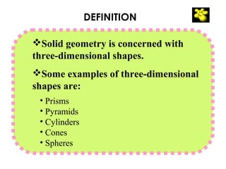 DEFINITION

Solid geometry is concerned with
three-dimensional shapes.
Some examples of three-dimensional
shapes are:
 • Prisms
 • Pyramids
 • Cylinders
 • Cones
 • Spheres
 