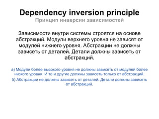 Dependency inversion principle
            Принцип инверсии зависимостей

   Зависимости внутри системы строятся на основе
  абстракций. Модули верхнего уровня не зависят от
   модулей нижнего уровня. Абстракции не должны
   зависеть от деталей. Детали должны зависеть от
                     абстракций.

а) Модули более высокого уровня не должны зависеть от модулей более
  низкого уровня. И те и другие должны зависеть только от абстракций.
б) Абстракции не должны зависеть от деталей. Детали должны зависеть
                             от абстракций.
 
