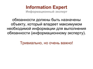 Information Expert
         Информационный эксперт

   обязанности должны быть назначены
  объекту, который владеет максимумом
необходимой информации для выполнения
обязанности (информационному эксперту).

      Тривиально, но очень важно!
 