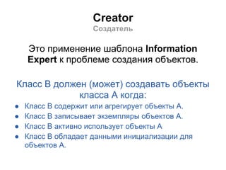 Creator
                     Создатель

    Это применение шаблона Information
    Expert к проблеме создания объектов.

Класс B должен (может) создавать объекты
             класса A когда:
●   Класс B содержит или агрегирует объекты A.
●   Класс B записывает экземпляры объектов A.
●   Класс B активно использует объекты A
●   Класс B обладает данными инициализации для
    объектов A.
 