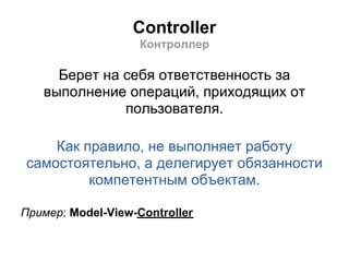 Controller
                    Контроллер

     Берет на себя ответственность за
   выполнение операций, приходящих от
              пользователя.

    Как правило, не выполняет работу
самостоятельно, а делегирует обязанности
         компетентным объектам.

Пример: Model-View-Controller
 