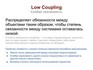 Low Coupling
                     Слабая связанность

Распределяет обязанности между
объектами таким образом, чтобы степень
связанности между системами оставалась
низкой.
Степень связанности (coupling) — это мера, определяющая, насколько
жестко один элемент связан с другими элементами, либо каким
количеством данных о других элементах он обладает.

Свойства элемента с низкой степенью связанности(слабым связыванием):
●   Малое число зависимостей между классами (подсистемами).
●   Слабая зависимость одного класса (подсистемы) от изменений в
    другом классе (подсистеме).
●   Высокая степень повторного использования подсистем.
 