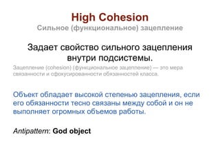 High Cohesion
        Сильное (функциональное) зацепление

     Задает свойство сильного зацепления
             внутри подсистемы.
Зацепление (cohesion) (функциональное зацепление) — это мера
связанности и сфокусированности обязанностей класса.


Объект обладает высокой степенью зацепления, если
его обязанности тесно связаны между собой и он не
выполняет огромных объемов работы.

Antipattern: God object
 