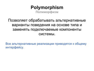 Polymorphism
                  Полиморфизм

 Позволяет обрабатывать альтернативные
  варианты поведения на основе типа и
   заменять подключаемые компоненты
                системы.

Все альтернативные реализации приводятся к общему
интерфейсу.
 