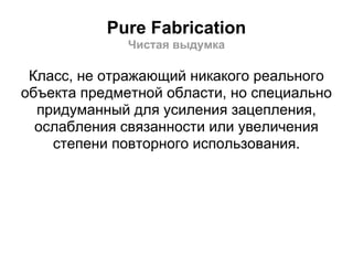 Pure Fabrication
              Чистая выдумка

 Класс, не отражающий никакого реального
объекта предметной области, но специально
  придуманный для усиления зацепления,
  ослабления связанности или увеличения
    степени повторного использования.
 