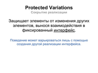 Protected Variations
           Сокрытие реализации

Защищает элементы от изменения других
  элементов, вынося взаимодействия в
      фиксированный интерфейс.

Поведение может варьироваться лишь с помощью
   создания другой реализации интерфейса.
 