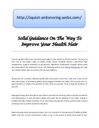 http://zquiet-antisnoring.webs.com/




       Solid Guidance On The Way To
            Improve Your Health Hair
_____________________________________________________________________________________



A lot of people suffer from hair thinning brought on by mental or actual pressure. This sort of
hair loss is the body's reply to bodily brings about including disease, substantial high
temperature, surgical treatment or giving birth. Significant emotionally charged upsets could
also bring about this momentary issue. The following advice from ZQuiet Antisnoring can help
you retrieve faster and set a stop to the unusual baldness.



Should you be a female, delivery handle pills may result in hair loss. Look into a few of the
alternative types of protecting against being pregnant besides the tablet. This can put you in a
good situation to reduce the quantity of locks that you just get rid of during the duration of
your life.



Massage therapy Aloe Vera gel to your head to aid end hair thinning. Aloe is actually a powerful
anti-inflammatory. It will also help rebuild and repair the PH stability of hair while closing in
needed humidity content material. It can also induce the growth of locks and has been utilized
as being a do-it-yourself solution for Alopecia.



Begin enjoying every day proteins shake. Hair loss may be the consequence of healthy proteins
deficit and lots of men and women notice a rise in the speed at which their head of hair
 