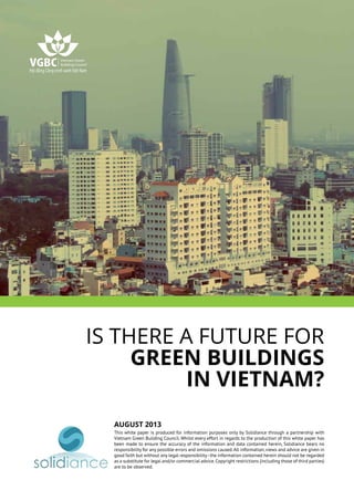 Is there a future for
green buildings
in Vietnam?
August 2013
This white paper is produced for information purposes only by Solidiance through a partnership with
Vietnam Green Building Council. Whilst every effort in regards to the production of this white paper has
been made to ensure the accuracy of the information and data contained herein, Solidiance bears no
responsibility for any possible errors and omissions caused.All information,views and advice are given in
good faith but without any legal responsibility-the information contained herein should not be regarded
as a substitute for legal and/or commercial advice.Copyright restrictions (including those of third parties)
are to be observed.
 