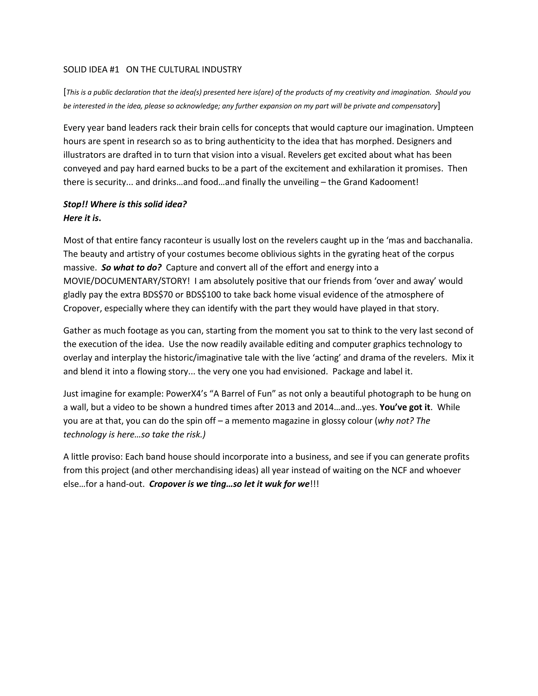 SOLID IDEA #1 ON THE CULTURAL INDUSTRY
[This is a public declaration that the idea(s) presented here is(are) of the products of my creativity and imagination. Should you
be interested in the idea, please so acknowledge; any further expansion on my part will be private and compensatory]
Every year band leaders rack their brain cells for concepts that would capture our imagination. Umpteen
hours are spent in research so as to bring authenticity to the idea that has morphed. Designers and
illustrators are drafted in to turn that vision into a visual. Revelers get excited about what has been
conveyed and pay hard earned bucks to be a part of the excitement and exhilaration it promises. Then
there is security... and drinks…and food…and finally the unveiling – the Grand Kadooment!
Stop!! Where is this solid idea?
Here it is.
Most of that entire fancy raconteur is usually lost on the revelers caught up in the ‘mas and bacchanalia.
The beauty and artistry of your costumes become oblivious sights in the gyrating heat of the corpus
massive. So what to do? Capture and convert all of the effort and energy into a
MOVIE/DOCUMENTARY/STORY! I am absolutely positive that our friends from ‘over and away’ would
gladly pay the extra BDS$70 or BDS$100 to take back home visual evidence of the atmosphere of
Cropover, especially where they can identify with the part they would have played in that story.
Gather as much footage as you can, starting from the moment you sat to think to the very last second of
the execution of the idea. Use the now readily available editing and computer graphics technology to
overlay and interplay the historic/imaginative tale with the live ‘acting’ and drama of the revelers. Mix it
and blend it into a flowing story... the very one you had envisioned. Package and label it.
Just imagine for example: PowerX4’s “A Barrel of Fun” as not only a beautiful photograph to be hung on
a wall, but a video to be shown a hundred times after 2013 and 2014…and…yes. You’ve got it. While
you are at that, you can do the spin off – a memento magazine in glossy colour (why not? The
technology is here…so take the risk.)
A little proviso: Each band house should incorporate into a business, and see if you can generate profits
from this project (and other merchandising ideas) all year instead of waiting on the NCF and whoever
else…for a hand-out. Cropover is we ting…so let it wuk for we!!!

 