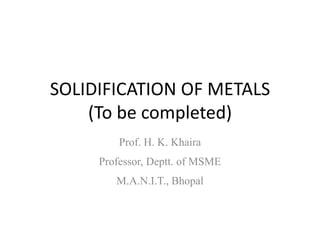 SOLIDIFICATION OF METALS
(To be completed)
Prof. H. K. Khaira
Professor, Deptt. of MSME
M.A.N.I.T., Bhopal

 