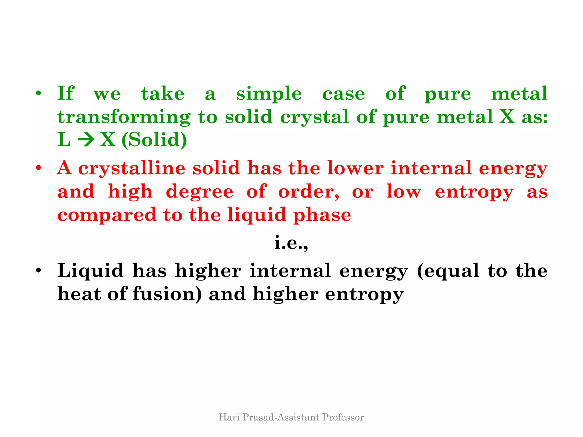 • If we take a simple case of pure metal
transforming to solid crystal of pure metal X as:
L  X (Solid)
• A crystalline solid has the lower internal energy
and high degree of order, or low entropy as
compared to the liquid phase
i.e.,
• Liquid has higher internal energy (equal to the
heat of fusion) and higher entropy
Hari Prasad-Assistant Professor
 