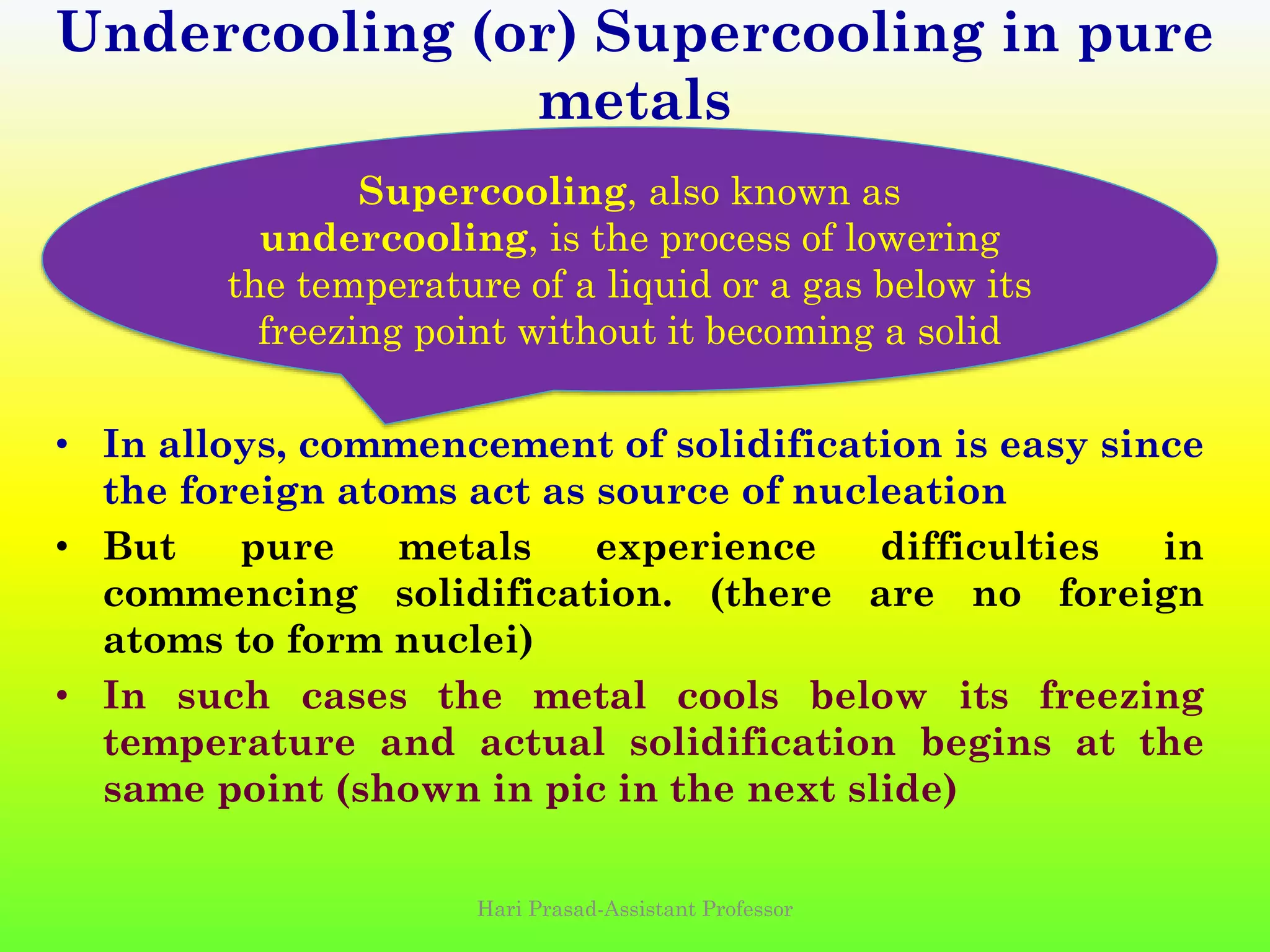 • In alloys, commencement of solidification is easy since
the foreign atoms act as source of nucleation
• But pure metals experience difficulties in
commencing solidification. (there are no foreign
atoms to form nuclei)
• In such cases the metal cools below its freezing
temperature and actual solidification begins at the
same point (shown in pic in the next slide)
Undercooling (or) Supercooling in pure
metals
Supercooling, also known as
undercooling, is the process of lowering
the temperature of a liquid or a gas below its
freezing point without it becoming a solid
Hari Prasad-Assistant Professor
 