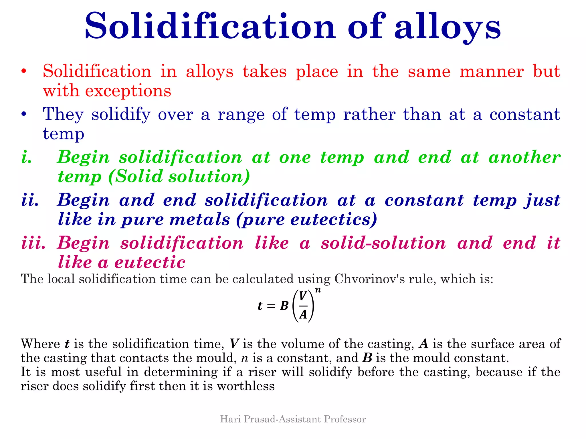 Solidification of alloys
• Solidification in alloys takes place in the same manner but
with exceptions
• They solidify over a range of temp rather than at a constant
temp
i. Begin solidification at one temp and end at another
temp (Solid solution)
ii. Begin and end solidification at a constant temp just
like in pure metals (pure eutectics)
iii. Begin solidification like a solid-solution and end it
like a eutectic
The local solidification time can be calculated using Chvorinov's rule, which is:
𝒕 = 𝑩
𝑽
𝑨
𝒏
Where t is the solidification time, V is the volume of the casting, A is the surface area of
the casting that contacts the mould, n is a constant, and B is the mould constant.
It is most useful in determining if a riser will solidify before the casting, because if the
riser does solidify first then it is worthless
Hari Prasad-Assistant Professor
 