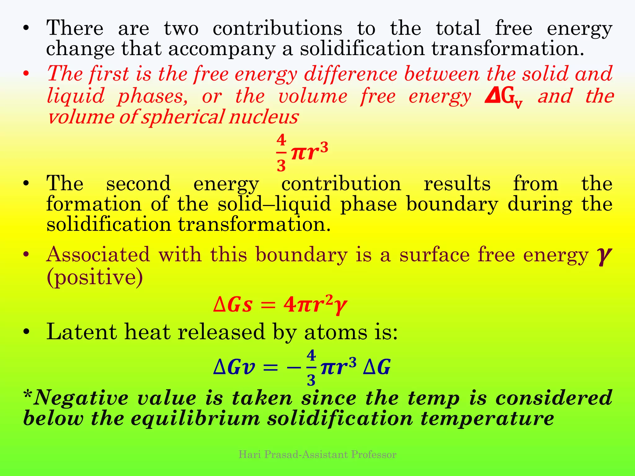 • There are two contributions to the total free energy
change that accompany a solidification transformation.
• The first is the free energy difference between the solid and
liquid phases, or the volume free energy 𝞓Gv and the
volume of spherical nucleus
𝟒
𝟑
𝝅𝒓 𝟑
• The second energy contribution results from the
formation of the solid–liquid phase boundary during the
solidification transformation.
• Associated with this boundary is a surface free energy 𝜸
(positive)
∆𝑮𝒔 = 𝟒𝝅𝒓 𝟐 𝜸
• Latent heat released by atoms is:
∆𝑮𝒗 = −
𝟒
𝟑
𝝅𝒓 𝟑 ∆𝑮
*Negative value is taken since the temp is considered
below the equilibrium solidification temperature
Hari Prasad-Assistant Professor
 