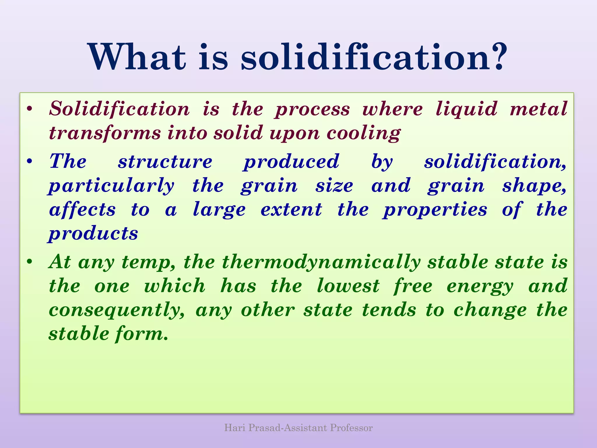 What is solidification?
• Solidification is the process where liquid metal
transforms into solid upon cooling
• The structure produced by solidification,
particularly the grain size and grain shape,
affects to a large extent the properties of the
products
• At any temp, the thermodynamically stable state is
the one which has the lowest free energy and
consequently, any other state tends to change the
stable form.
Hari Prasad-Assistant Professor
 