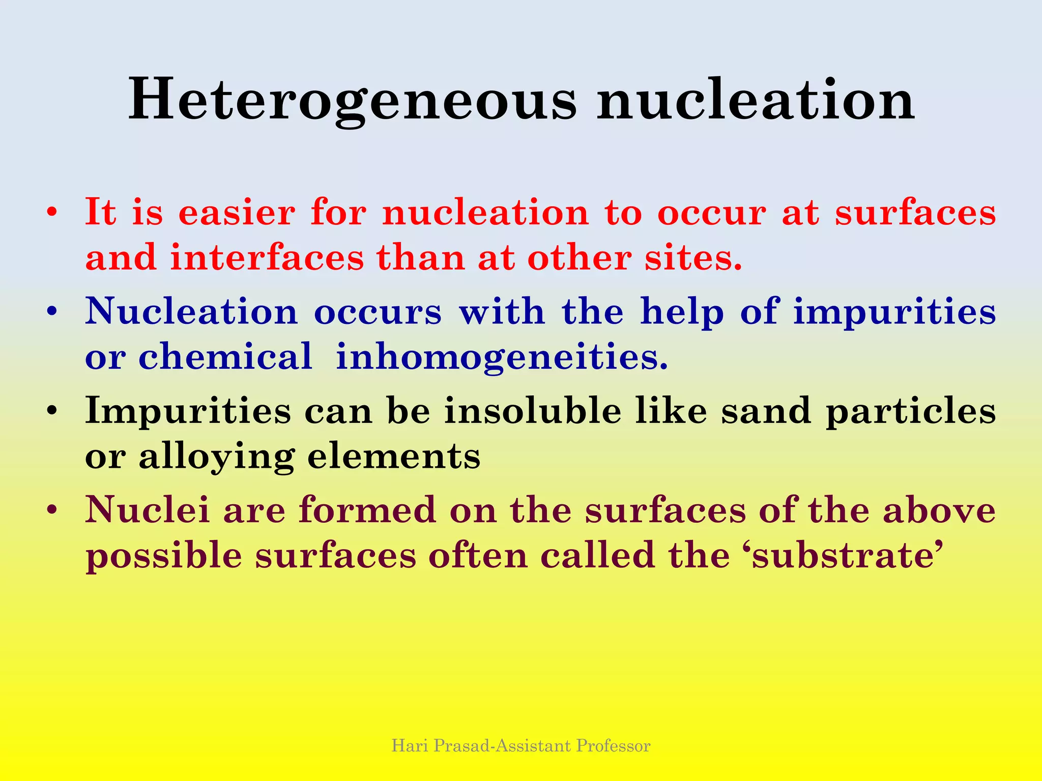 Heterogeneous nucleation
• It is easier for nucleation to occur at surfaces
and interfaces than at other sites.
• Nucleation occurs with the help of impurities
or chemical inhomogeneities.
• Impurities can be insoluble like sand particles
or alloying elements
• Nuclei are formed on the surfaces of the above
possible surfaces often called the ‘substrate’
Hari Prasad-Assistant Professor
 