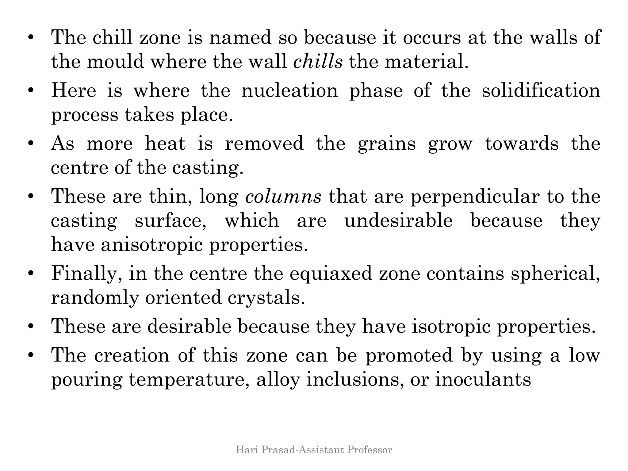 • The chill zone is named so because it occurs at the walls of
the mould where the wall chills the material.
• Here is where the nucleation phase of the solidification
process takes place.
• As more heat is removed the grains grow towards the
centre of the casting.
• These are thin, long columns that are perpendicular to the
casting surface, which are undesirable because they
have anisotropic properties.
• Finally, in the centre the equiaxed zone contains spherical,
randomly oriented crystals.
• These are desirable because they have isotropic properties.
• The creation of this zone can be promoted by using a low
pouring temperature, alloy inclusions, or inoculants
Hari Prasad-Assistant Professor
 