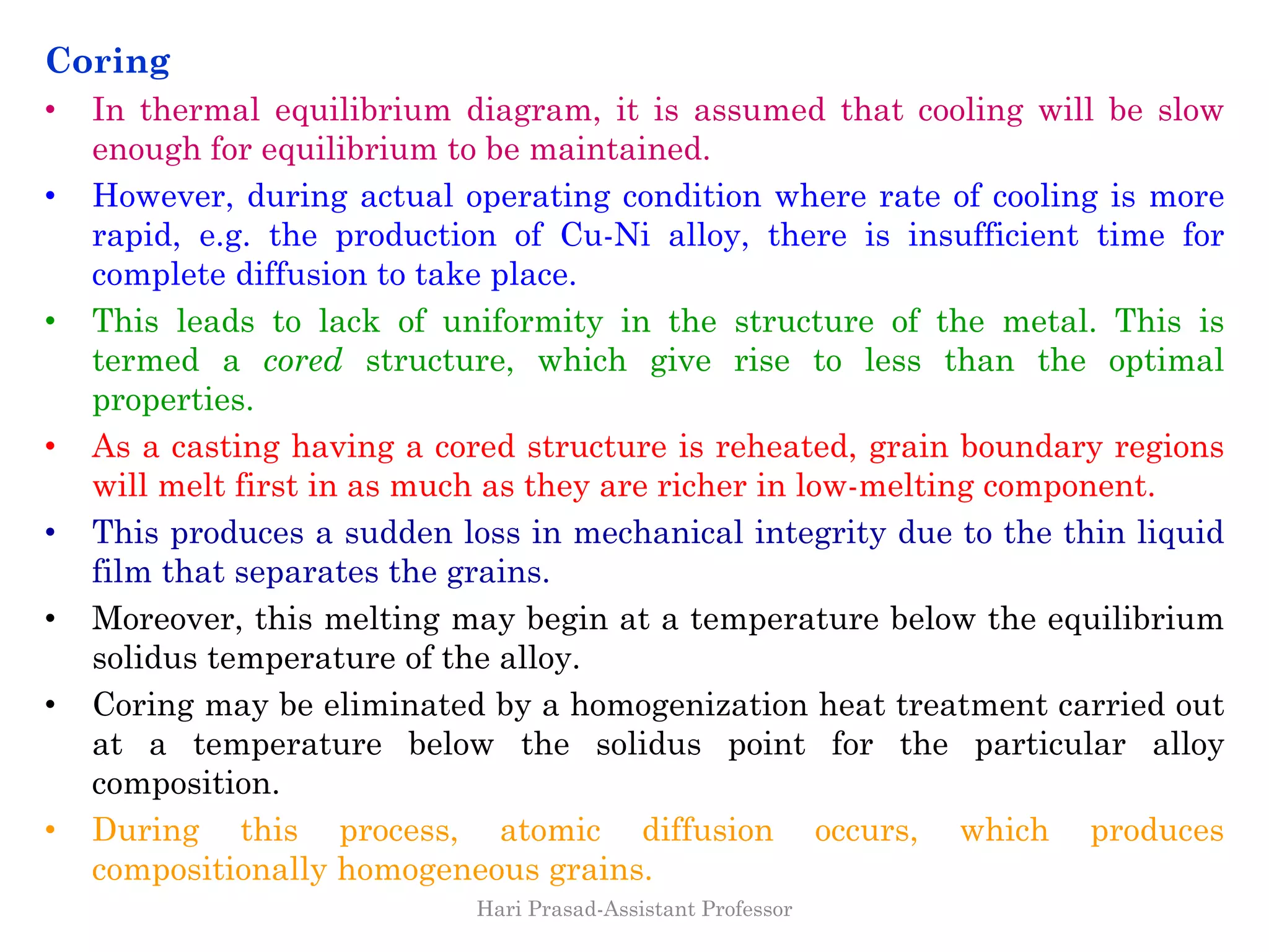Coring
• In thermal equilibrium diagram, it is assumed that cooling will be slow
enough for equilibrium to be maintained.
• However, during actual operating condition where rate of cooling is more
rapid, e.g. the production of Cu-Ni alloy, there is insufficient time for
complete diffusion to take place.
• This leads to lack of uniformity in the structure of the metal. This is
termed a cored structure, which give rise to less than the optimal
properties.
• As a casting having a cored structure is reheated, grain boundary regions
will melt first in as much as they are richer in low-melting component.
• This produces a sudden loss in mechanical integrity due to the thin liquid
film that separates the grains.
• Moreover, this melting may begin at a temperature below the equilibrium
solidus temperature of the alloy.
• Coring may be eliminated by a homogenization heat treatment carried out
at a temperature below the solidus point for the particular alloy
composition.
• During this process, atomic diffusion occurs, which produces
compositionally homogeneous grains.
Hari Prasad-Assistant Professor
 