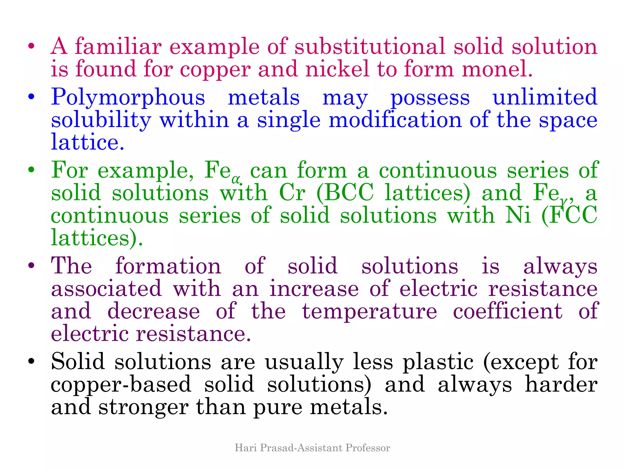 • A familiar example of substitutional solid solution
is found for copper and nickel to form monel.
• Polymorphous metals may possess unlimited
solubility within a single modification of the space
lattice.
• For example, Fe 𝛼 can form a continuous series of
solid solutions with Cr (BCC lattices) and Fe 𝛾, a
continuous series of solid solutions with Ni (FCC
lattices).
• The formation of solid solutions is always
associated with an increase of electric resistance
and decrease of the temperature coefficient of
electric resistance.
• Solid solutions are usually less plastic (except for
copper-based solid solutions) and always harder
and stronger than pure metals.
Hari Prasad-Assistant Professor
 