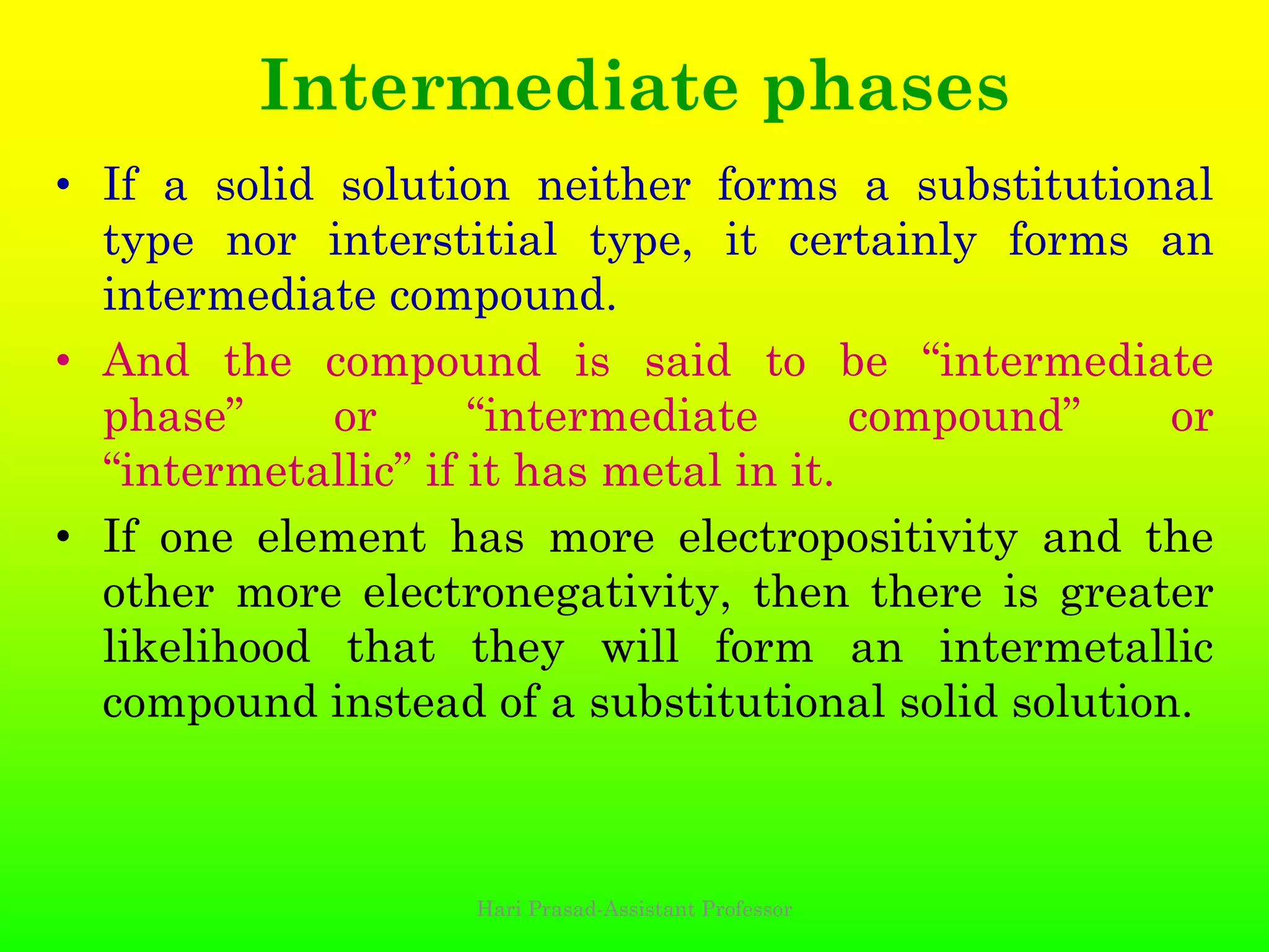Intermediate phases
• If a solid solution neither forms a substitutional
type nor interstitial type, it certainly forms an
intermediate compound.
• And the compound is said to be “intermediate
phase” or “intermediate compound” or
“intermetallic” if it has metal in it.
• If one element has more electropositivity and the
other more electronegativity, then there is greater
likelihood that they will form an intermetallic
compound instead of a substitutional solid solution.
Hari Prasad-Assistant Professor
 
