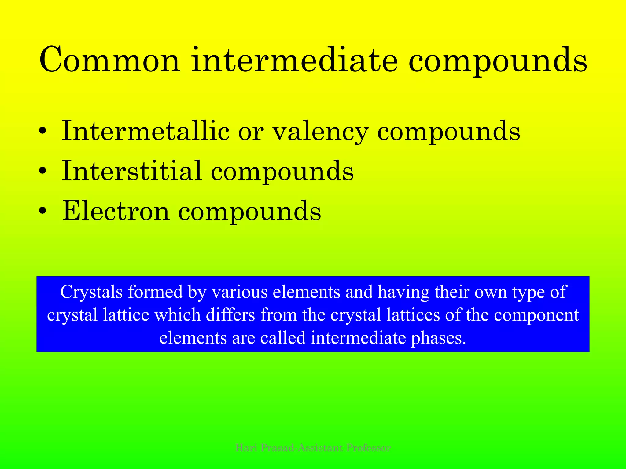 Common intermediate compounds
• Intermetallic or valency compounds
• Interstitial compounds
• Electron compounds
Hari Prasad-Assistant Professor
Crystals formed by various elements and having their own type of
crystal lattice which differs from the crystal lattices of the component
elements are called intermediate phases.
 