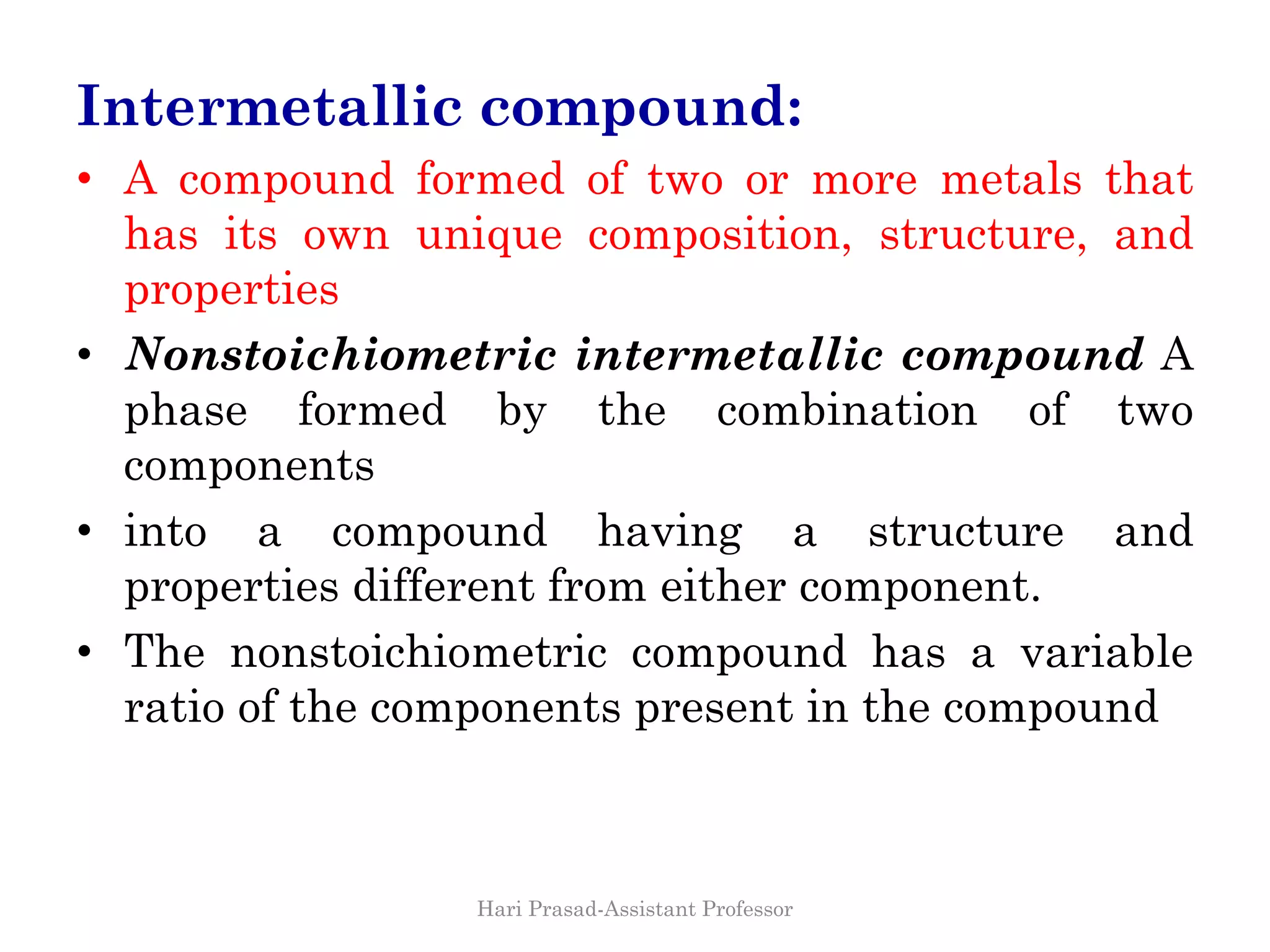 Intermetallic compound:
• A compound formed of two or more metals that
has its own unique composition, structure, and
properties
• Nonstoichiometric intermetallic compound A
phase formed by the combination of two
components
• into a compound having a structure and
properties different from either component.
• The nonstoichiometric compound has a variable
ratio of the components present in the compound
Hari Prasad-Assistant Professor
 