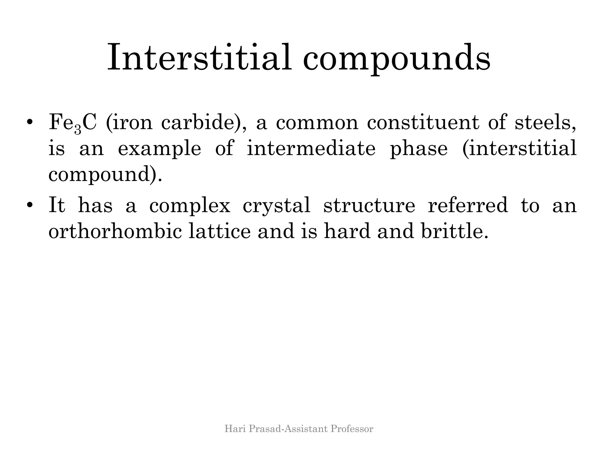 Interstitial compounds
• Fe3C (iron carbide), a common constituent of steels,
is an example of intermediate phase (interstitial
compound).
• It has a complex crystal structure referred to an
orthorhombic lattice and is hard and brittle.
Hari Prasad-Assistant Professor
 