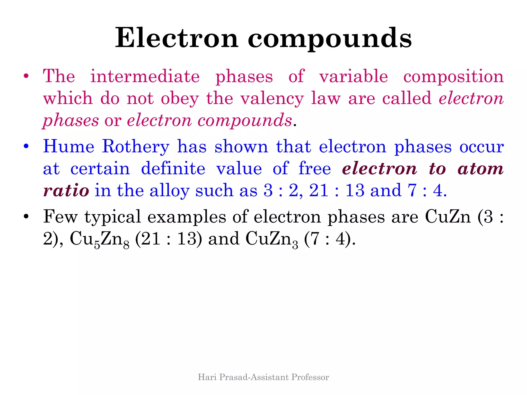 Electron compounds
• The intermediate phases of variable composition
which do not obey the valency law are called electron
phases or electron compounds.
• Hume Rothery has shown that electron phases occur
at certain definite value of free electron to atom
ratio in the alloy such as 3 : 2, 21 : 13 and 7 : 4.
• Few typical examples of electron phases are CuZn (3 :
2), Cu5Zn8 (21 : 13) and CuZn3 (7 : 4).
Hari Prasad-Assistant Professor
 