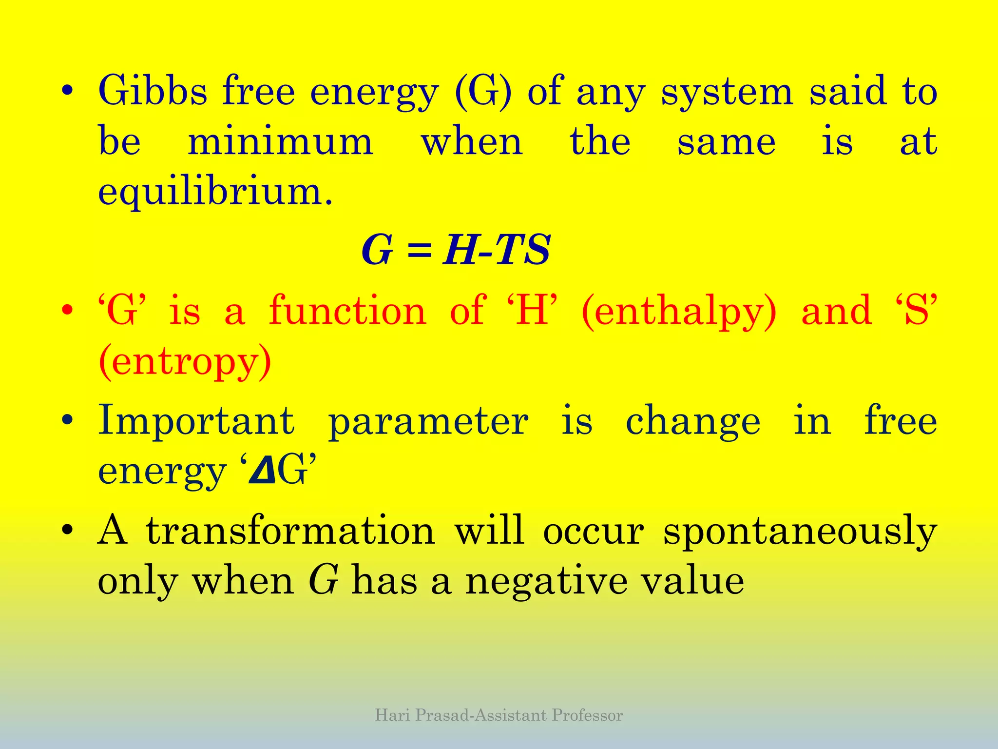 • Gibbs free energy (G) of any system said to
be minimum when the same is at
equilibrium.
G = H-TS
• ‘G’ is a function of ‘H’ (enthalpy) and ‘S’
(entropy)
• Important parameter is change in free
energy ‘𝞓G’
• A transformation will occur spontaneously
only when G has a negative value
Hari Prasad-Assistant Professor
 
