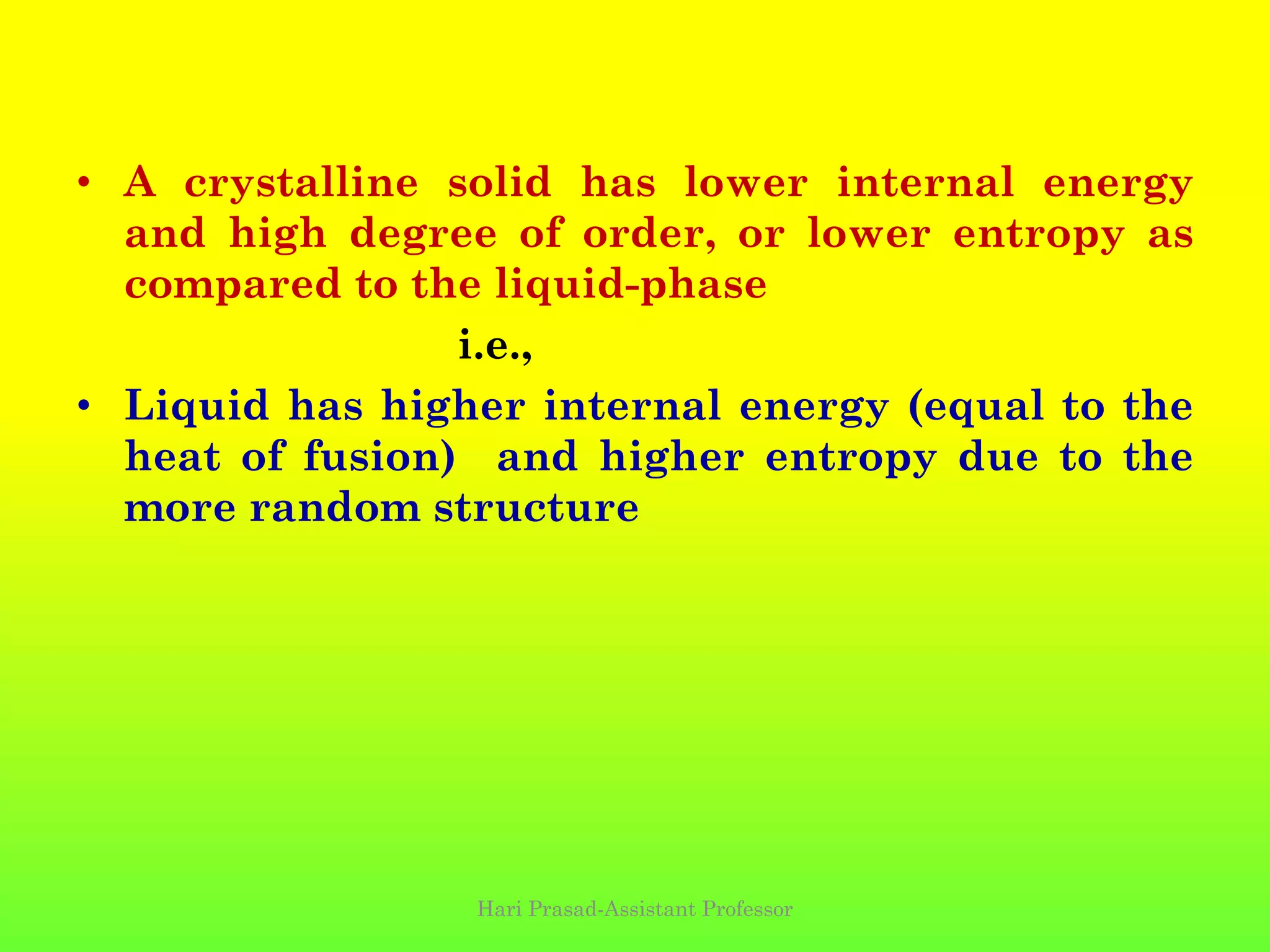 • A crystalline solid has lower internal energy
and high degree of order, or lower entropy as
compared to the liquid-phase
i.e.,
• Liquid has higher internal energy (equal to the
heat of fusion) and higher entropy due to the
more random structure
Hari Prasad-Assistant Professor
 