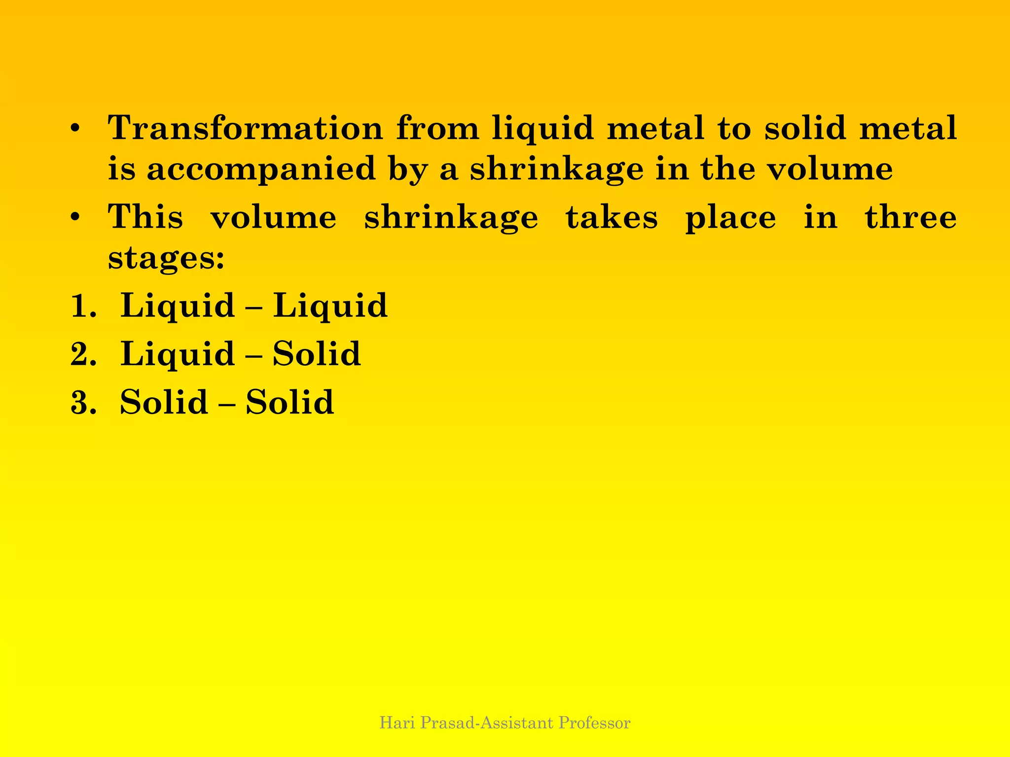• Transformation from liquid metal to solid metal
is accompanied by a shrinkage in the volume
• This volume shrinkage takes place in three
stages:
1. Liquid – Liquid
2. Liquid – Solid
3. Solid – Solid
Hari Prasad-Assistant Professor
 