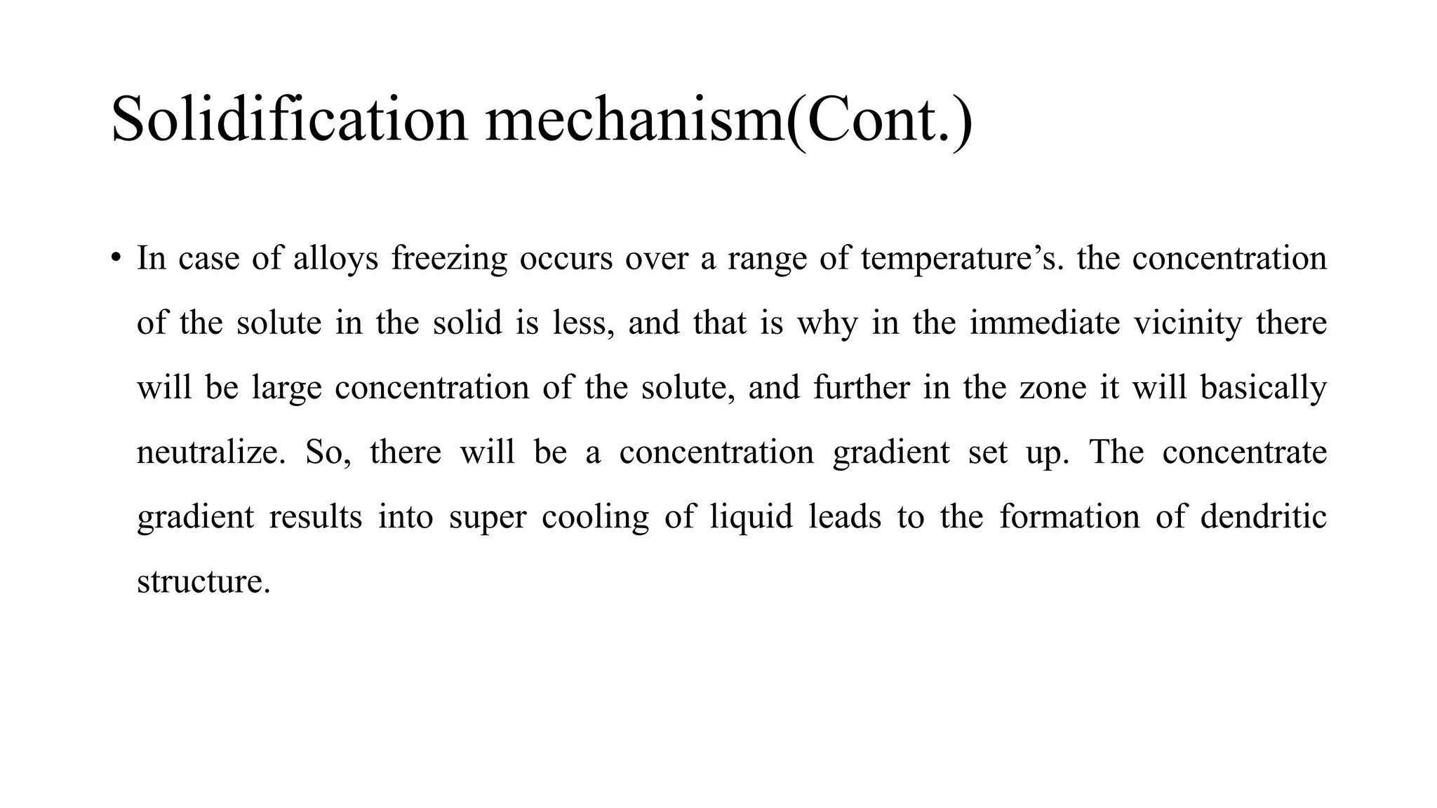 Solidification mechanism(Cont.)
• In case of alloys freezing occurs over a range of temperature’s. the concentration
of the solute in the solid is less, and that is why in the immediate vicinity there
will be large concentration of the solute, and further in the zone it will basically
neutralize. So, there will be a concentration gradient set up. The concentrate
gradient results into super cooling of liquid leads to the formation of dendritic
structure.
 